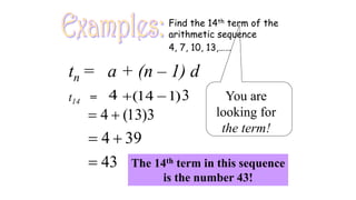 Examples: Find the 14th term of the
arithmetic sequence
4, 7, 10, 13,……
(14 1)
+ −
4
4 (13)3
= +
4 39
= +
43
=
tn = a + (n – 1) d
t14 = 3 You are
looking for
the term!
The 14th term in this sequence
is the number 43!
 