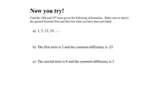 Now you try!
Find the 10th and 25th term given the following information. Make sure to derive
the general formula first and then list what you have been provided.
a) 1, 7, 13, 19 ….
c) The second term is 8 and the common difference is 3
b) The first term is 3 and the common difference is -21
 