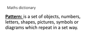 Maths dictionary
Pattern: is a set of objects, numbers,
letters, shapes, pictures, symbols or
diagrams which repeat in a set way.
 