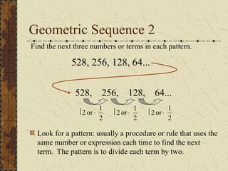 Geometric Sequence 2
Find the next three numbers or terms in each pattern.
528, 256, 128, 64...
528, 256, 128, 64...
2
1
or
2 ×
÷
Look for a pattern: usually a procedure or rule that uses the
same number or expression each time to find the next
term. The pattern is to divide each term by two.
2
1
or
2 ×
÷
2
1
or
2 ×
÷
 