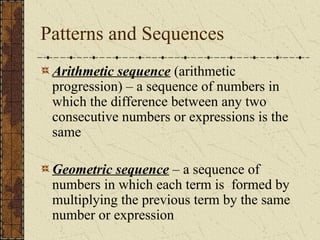 Patterns and Sequences
Arithmetic sequence (arithmetic
progression) – a sequence of numbers in
which the difference between any two
consecutive numbers or expressions is the
same
Geometric sequence – a sequence of
numbers in which each term is formed by
multiplying the previous term by the same
number or expression
 