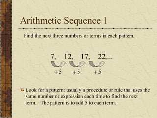 Arithmetic Sequence 1
Find the next three numbers or terms in each pattern.
7, 12, 17, 22,...
5
+ 5
+
5
+
Look for a pattern: usually a procedure or rule that uses the
same number or expression each time to find the next
term. The pattern is to add 5 to each term.
 