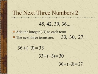 The Next Three Numbers 2
36+(−
3)=33
33+(−
3)=30
30+(−
3)= 27
45, 42, 39, 36...
33, 30, 27.
Add the integer (-3) to each term
The next three terms are:
 