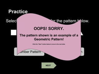 Practice
Select the correct name for the pattern below.
Number Pattern Geometric Pattern
OOPS! SORRY.
The pattern shown is an example of a
Geometric Pattern!
Click the “Next” button below to move to the next slide.
NEXT
 
