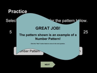 Practice
Select the correct name for the pattern below.
5 10 15 20 25
30 35 40
Number Pattern Geometric Pattern
GREAT JOB!
The pattern shown is an example of a
Number Pattern!
Click the “Next” button below to move to the next question.
NEXT
 