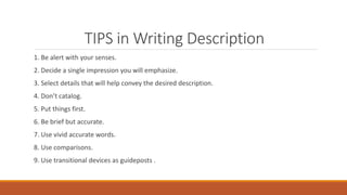 TIPS in Writing Description
1. Be alert with your senses.
2. Decide a single impression you will emphasize.
3. Select details that will help convey the desired description.
4. Don’t catalog.
5. Put things first.
6. Be brief but accurate.
7. Use vivid accurate words.
8. Use comparisons.
9. Use transitional devices as guideposts .
 