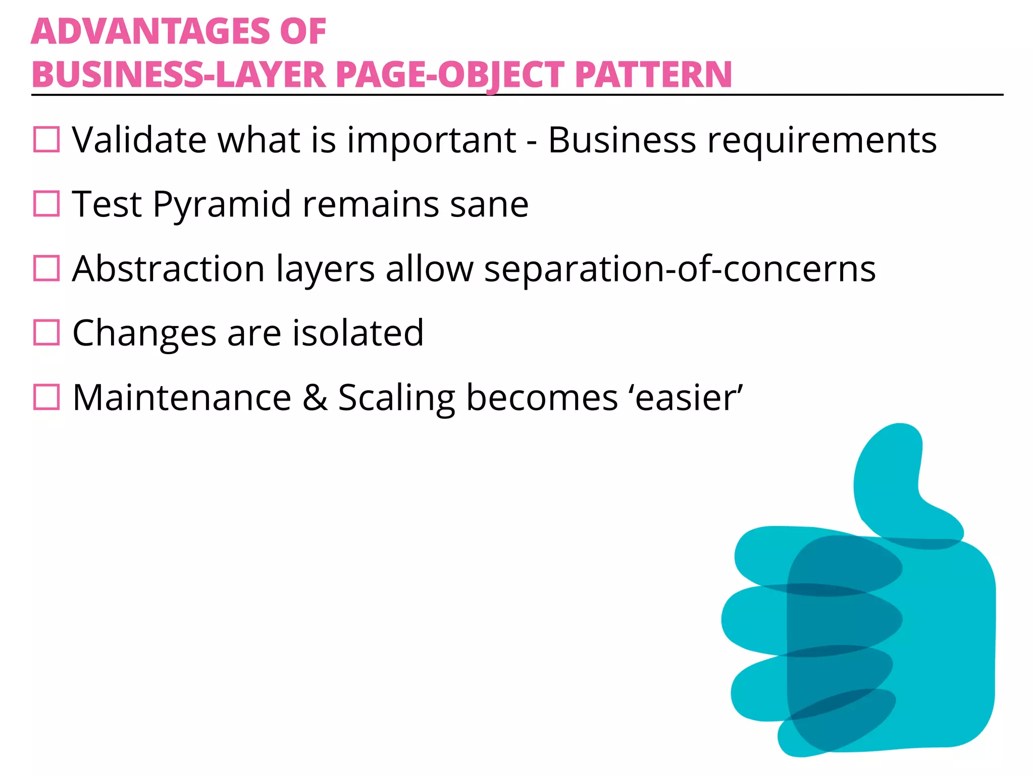 ADVANTAGES OF
BUSINESS-LAYER PAGE-OBJECT PATTERN
¨ Validate what is important - Business requirements
¨ Test Pyramid remains sane
¨ Abstraction layers allow separation-of-concerns
¨ Changes are isolated
¨ Maintenance & Scaling becomes ‘easier’
 