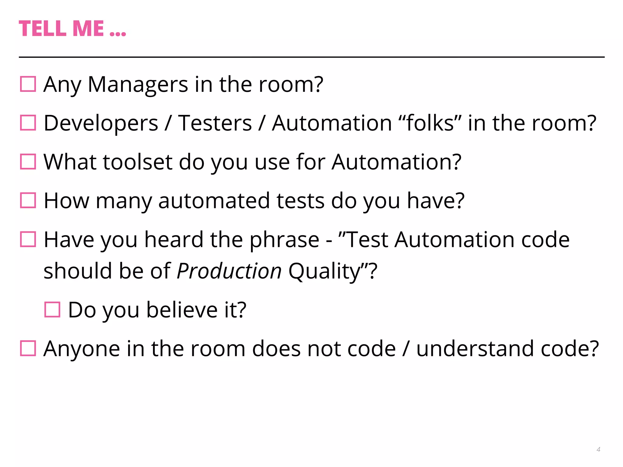 TELL ME ...
¨ Any Managers in the room?
¨ Developers / Testers / Automation “folks” in the room?
¨ What toolset do you use for Automation?
¨ How many automated tests do you have?
¨ Have you heard the phrase - ”Test Automation code
should be of Production Quality”?
¨ Do you believe it?
¨ Anyone in the room does not code / understand code?
4
 