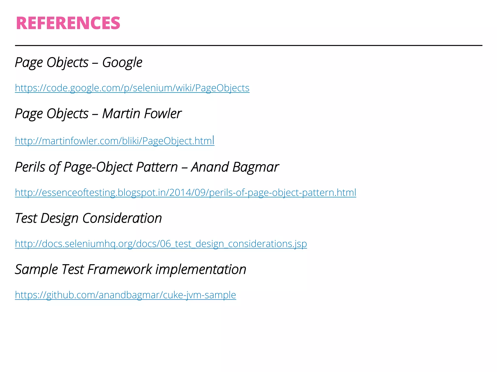 REFERENCES
Page Objects – Google
https://code.google.com/p/selenium/wiki/PageObjects
Page Objects – Martin Fowler
http://martinfowler.com/bliki/PageObject.html
Perils of Page-Object Pattern – Anand Bagmar
http://essenceoftesting.blogspot.in/2014/09/perils-of-page-object-pattern.html
Test Design Consideration
http://docs.seleniumhq.org/docs/06_test_design_considerations.jsp
Sample Test Framework implementation
https://github.com/anandbagmar/cuke-jvm-sample
 