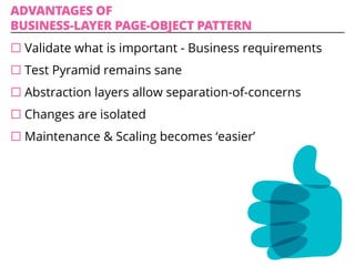 ADVANTAGES OF
BUSINESS-LAYER PAGE-OBJECT PATTERN
¨ Validate what is important - Business requirements
¨ Test Pyramid remains sane
¨ Abstraction layers allow separation-of-concerns
¨ Changes are isolated
¨ Maintenance & Scaling becomes ‘easier’
 