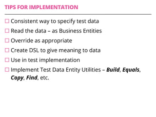 TIPS FOR IMPLEMENTATION
¨ Consistent way to specify test data
¨ Read the data – as Business Entities
¨ Override as appropriate
¨ Create DSL to give meaning to data
¨ Use in test implementation
¨ Implement Test Data Entity Utilities – Build, Equals,
Copy, Find, etc.
 