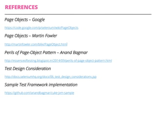 REFERENCES
Page Objects – Google
https://code.google.com/p/selenium/wiki/PageObjects
Page Objects – Martin Fowler
http://martinfowler.com/bliki/PageObject.html
Perils of Page-Object Pattern – Anand Bagmar
http://essenceoftesting.blogspot.in/2014/09/perils-of-page-object-pattern.html
Test Design Consideration
http://docs.seleniumhq.org/docs/06_test_design_considerations.jsp
Sample Test Framework implementation
https://github.com/anandbagmar/cuke-jvm-sample
 