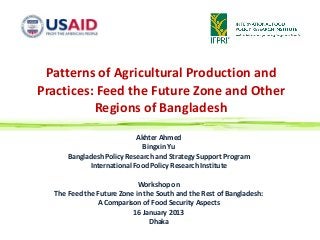 Patterns of Agricultural Production and
Practices: Feed the Future Zone and Other
          Regions of Bangladesh

                           Akhter Ahmed
                             Bingxin Yu
      Bangladesh Policy Research and Strategy Support Program
            International Food Policy Research Institute

                            Workshop on
  The Feed the Future Zone in the South and the Rest of Bangladesh:
               A Comparison of Food Security Aspects
                          16 January 2013
                                Dhaka
 