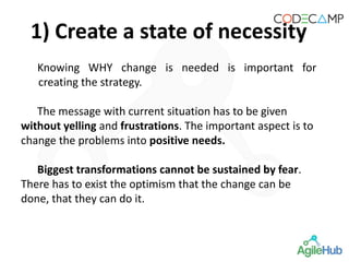 Knowing WHY change is needed is important for
creating the strategy.
The message with current situation has to be given
without yelling and frustrations. The important aspect is to
change the problems into positive needs.
Biggest transformations cannot be sustained by fear.
There has to exist the optimism that the change can be
done, that they can do it.
1) Create a state of necessity
 