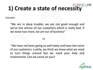 Example:
“We are in deep trouble, we are not good enough and
we’ve lost almost all our customers which is really bad. If
we loose two more, we are our of business”
vs.
“We have not been going so well lately and have lost some
of our customers. Luckily, we think we know what we need
to turn things around but we need your help and
involvement. Can we count on you?
1) Create a state of necessity
 