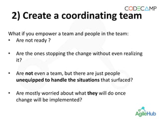 2) Create a coordinating team
What if you empower a team and people in the team:
• Are not ready ?
• Are the ones stopping the change without even realizing
it?
• Are not even a team, but there are just people
unequipped to handle the situations that surfaced?
• Are mostly worried about what they will do once
change will be implemented?
 