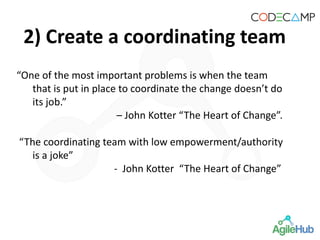 2) Create a coordinating team
“One of the most important problems is when the team
that is put in place to coordinate the change doesn’t do
its job.”
– John Kotter “The Heart of Change”.
“The coordinating team with low empowerment/authority
is a joke”
- John Kotter “The Heart of Change”
 