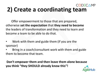 2) Create a coordinating team
Offer empowerment to those that are prepared,
otherwise set the expectation that they need to become
the leaders of transformation and they need to learn and
become a team to be able to do that.
• Work with them and guide them (if you are the
sponsor)
• Bring in a coach/consultant work with them and guide
them to become that team.
Don’t empower them and then leave them alone because
you think “they SHOULD already know this”!
 