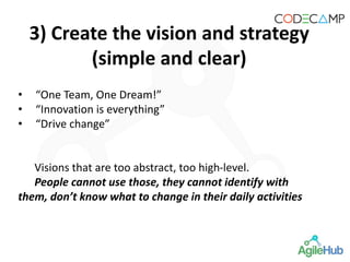 • “One Team, One Dream!”
• “Innovation is everything”
• “Drive change”
Visions that are too abstract, too high-level.
People cannot use those, they cannot identify with
them, don’t know what to change in their daily activities
3) Create the vision and strategy
(simple and clear)
 