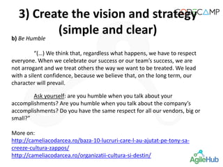 b) Be Humble
“(…) We think that, regardless what happens, we have to respect
everyone. When we celebrate our success or our team’s success, we are
not arrogant and we treat others the way we want to be treated. We lead
with a silent confidence, because we believe that, on the long term, our
character will prevail.
Ask yourself: are you humble when you talk about your
accomplishments? Are you humble when you talk about the company’s
accomplishments? Do you have the same respect for all our vendors, big or
small?”
More on:
http://cameliacodarcea.ro/baza-10-lucruri-care-l-au-ajutat-pe-tony-sa-
creeze-cultura-zappos/
http://cameliacodarcea.ro/organizatii-cultura-si-destin/
3) Create the vision and strategy
(simple and clear)
 