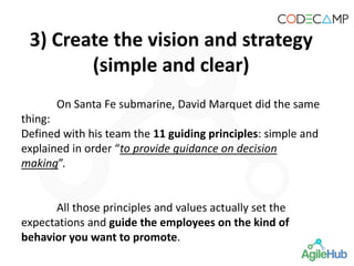 On Santa Fe submarine, David Marquet did the same
thing:
Defined with his team the 11 guiding principles: simple and
explained in order “to provide guidance on decision
making”.
All those principles and values actually set the
expectations and guide the employees on the kind of
behavior you want to promote.
3) Create the vision and strategy
(simple and clear)
 