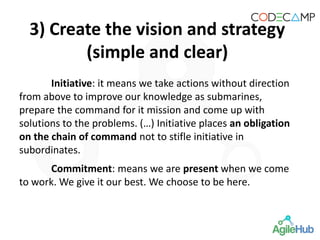 Initiative: it means we take actions without direction
from above to improve our knowledge as submarines,
prepare the command for it mission and come up with
solutions to the problems. (…) Initiative places an obligation
on the chain of command not to stifle initiative in
subordinates.
Commitment: means we are present when we come
to work. We give it our best. We choose to be here.
3) Create the vision and strategy
(simple and clear)
 