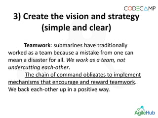 Teamwork: submarines have traditionally
worked as a team because a mistake from one can
mean a disaster for all. We work as a team, not
undercutting each-other.
The chain of command obligates to implement
mechanisms that encourage and reward teamwork.
We back each-other up in a positive way.
3) Create the vision and strategy
(simple and clear)
 