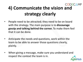 4) Communicate the vision and
strategy clearly
• People need to be attracted; they need to be on board
with the strategy. The main purpose is to discourage
gossip and talking behind the corner. To make them feel
that it can be done.
• Anticipate the needs and questions, work within the
team to be able to answer those questions clearly,
plainly.
• When giving a message, make sure you understand and
respect the context the team is in.
 