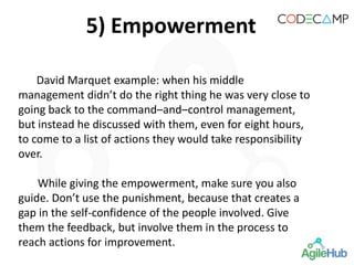 5) Empowerment
David Marquet example: when his middle
management didn’t do the right thing he was very close to
going back to the command–and–control management,
but instead he discussed with them, even for eight hours,
to come to a list of actions they would take responsibility
over.
While giving the empowerment, make sure you also
guide. Don’t use the punishment, because that creates a
gap in the self-confidence of the people involved. Give
them the feedback, but involve them in the process to
reach actions for improvement.
 