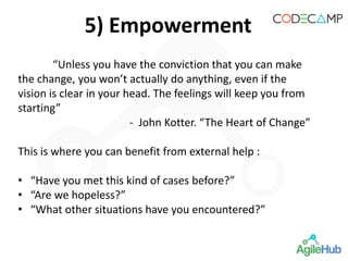 5) Empowerment
“Unless you have the conviction that you can make
the change, you won’t actually do anything, even if the
vision is clear in your head. The feelings will keep you from
starting”
- John Kotter. “The Heart of Change”
This is where you can benefit from external help :
• “Have you met this kind of cases before?”
• “Are we hopeless?”
• “What other situations have you encountered?”
 