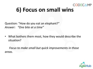 6) Focus on small wins
Question: “How do you eat an elephant?”
Answer: “One bite at a time”
• What bothers them most, how they would describe the
situation?
Focus to make small but quick improvements in those
areas.
 