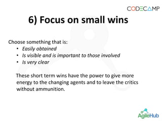 6) Focus on small wins
Choose something that is:
• Easily obtained
• Is visible and is important to those involved
• Is very clear
These short term wins have the power to give more
energy to the changing agents and to leave the critics
without ammunition.
 