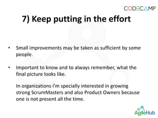 7) Keep putting in the effort
• Small improvements may be taken as sufficient by some
people.
• Important to know and to always remember, what the
final picture looks like.
In organizations I’m specially interested in growing
strong ScrumMasters and also Product Owners because
one is not present all the time.
 
