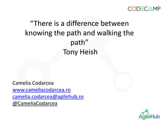 “There is a difference between
knowing the path and walking the
path”
Tony Heish
Camelia Codarcea
www.cameliacodarcea.ro
camelia.codarcea@agilehub.ro
@CameliaCodarcea
 
