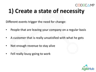 1) Create a state of necessity
Different events trigger the need for change:
• People that are leaving your company on a regular basis
• A customer that is really unsatisfied with what he gets
• Not enough revenue to stay alive
• Fell really lousy going to work
 