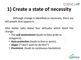 Although change is identified as necessary, there are
still people that oppose it.
John Kotter talks about four attitudes which block the
change:
• The self contentment (leads to false pride or
arrogance).
• Auto protection (leads to fear or panic).
• Anger (“I don’t want to do this!”)
• Pessimism (leads to continuous hesitation).
1) Create a state of necessity
 