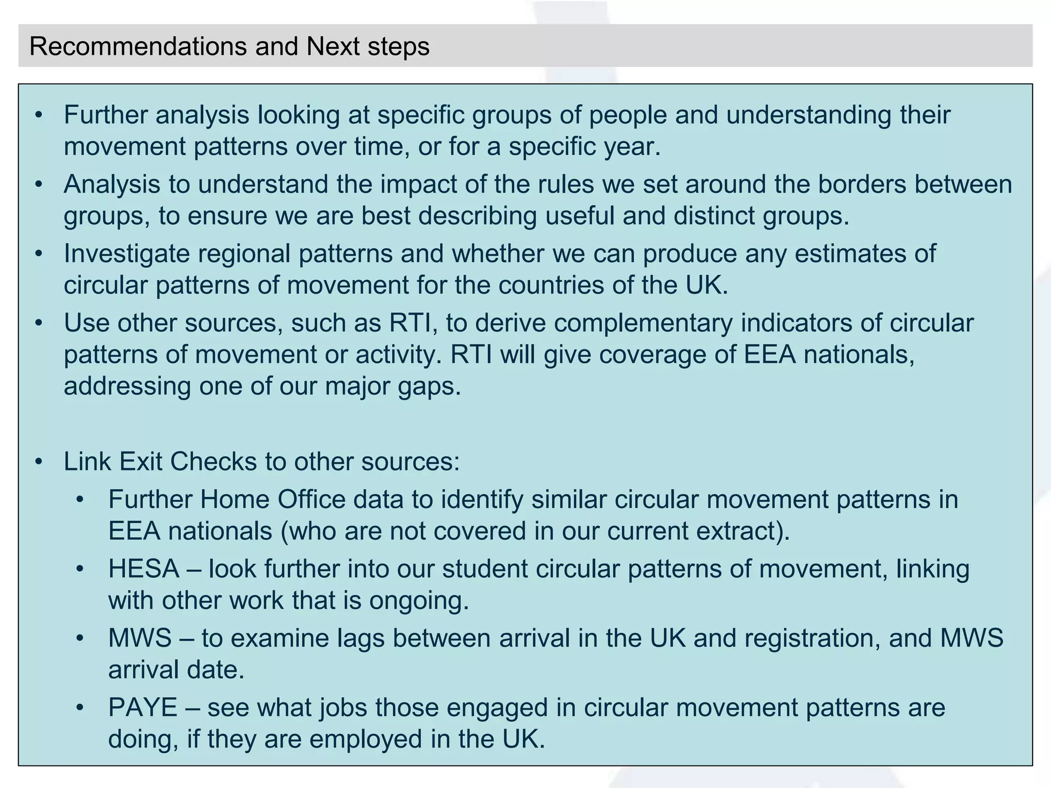 • Further analysis looking at specific groups of people and understanding their
movement patterns over time, or for a specific year.
• Analysis to understand the impact of the rules we set around the borders between
groups, to ensure we are best describing useful and distinct groups.
• Investigate regional patterns and whether we can produce any estimates of
circular patterns of movement for the countries of the UK.
• Use other sources, such as RTI, to derive complementary indicators of circular
patterns of movement or activity. RTI will give coverage of EEA nationals,
addressing one of our major gaps.
• Link Exit Checks to other sources:
• Further Home Office data to identify similar circular movement patterns in
EEA nationals (who are not covered in our current extract).
• HESA – look further into our student circular patterns of movement, linking
with other work that is ongoing.
• MWS – to examine lags between arrival in the UK and registration, and MWS
arrival date.
• PAYE – see what jobs those engaged in circular movement patterns are
doing, if they are employed in the UK.
Recommendations and Next steps
 