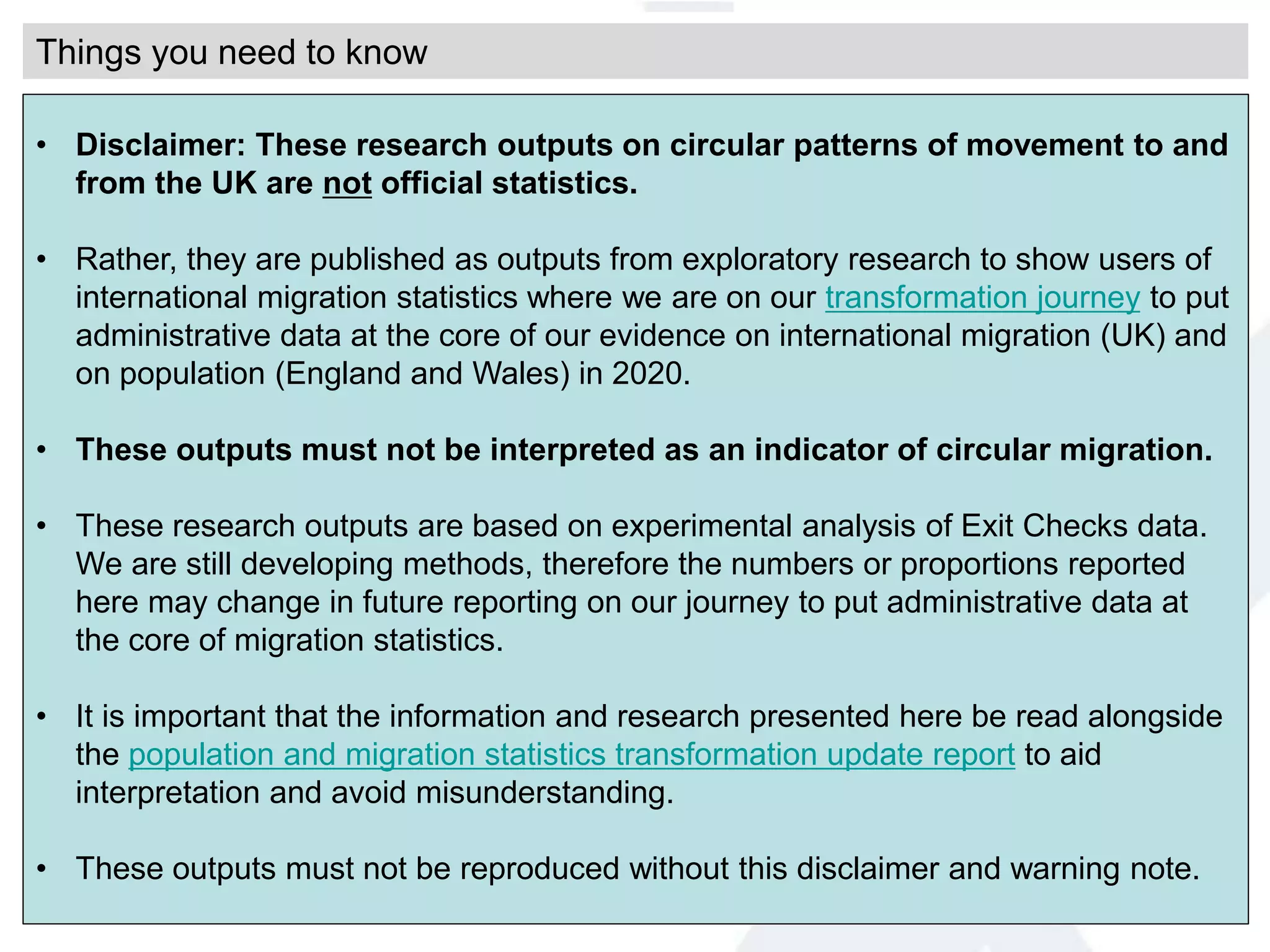 • Disclaimer: These research outputs on circular patterns of movement to and
from the UK are not official statistics.
• Rather, they are published as outputs from exploratory research to show users of
international migration statistics where we are on our transformation journey to put
administrative data at the core of our evidence on international migration (UK) and
on population (England and Wales) in 2020.
• These outputs must not be interpreted as an indicator of circular migration.
• These research outputs are based on experimental analysis of Exit Checks data.
We are still developing methods, therefore the numbers or proportions reported
here may change in future reporting on our journey to put administrative data at
the core of migration statistics.
• It is important that the information and research presented here be read alongside
the population and migration statistics transformation update report to aid
interpretation and avoid misunderstanding.
• These outputs must not be reproduced without this disclaimer and warning note.
Things you need to know
 