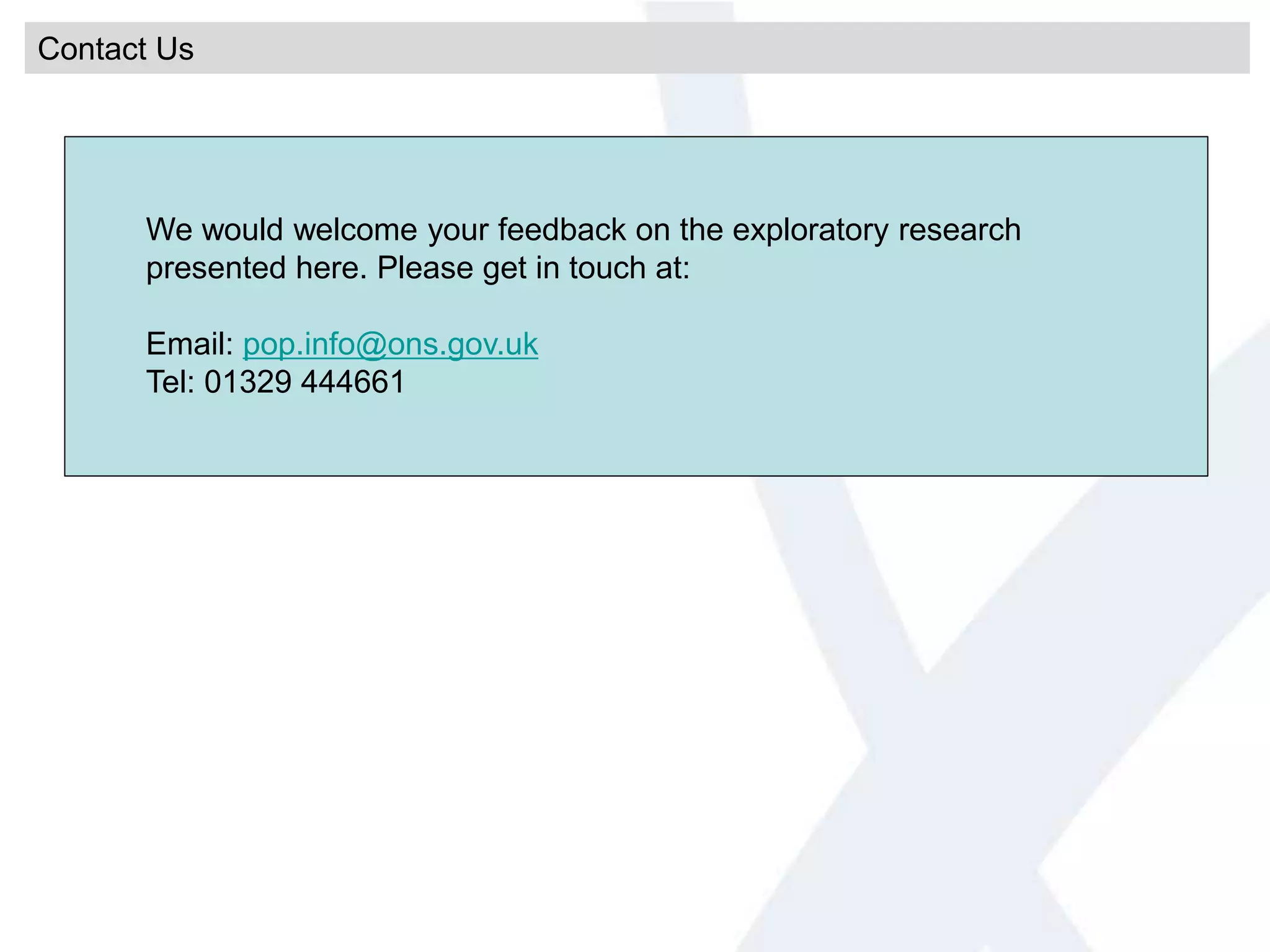 Contact Us
We would welcome your feedback on the exploratory research
presented here. Please get in touch at:
Email: pop.info@ons.gov.uk
Tel: 01329 444661
 
