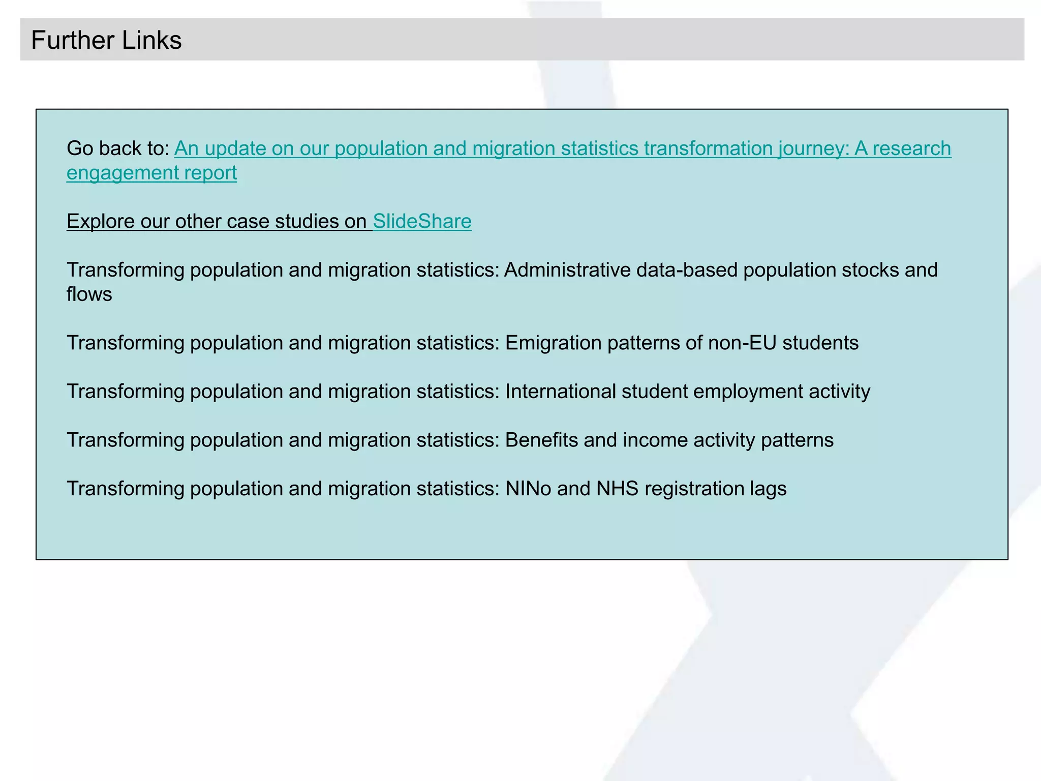 Further Links
Go back to: An update on our population and migration statistics transformation journey: A research
engagement report
Explore our other case studies on SlideShare
Transforming population and migration statistics: Administrative data-based population stocks and
flows
Transforming population and migration statistics: Emigration patterns of non-EU students
Transforming population and migration statistics: International student employment activity
Transforming population and migration statistics: Benefits and income activity patterns
Transforming population and migration statistics: NINo and NHS registration lags
 