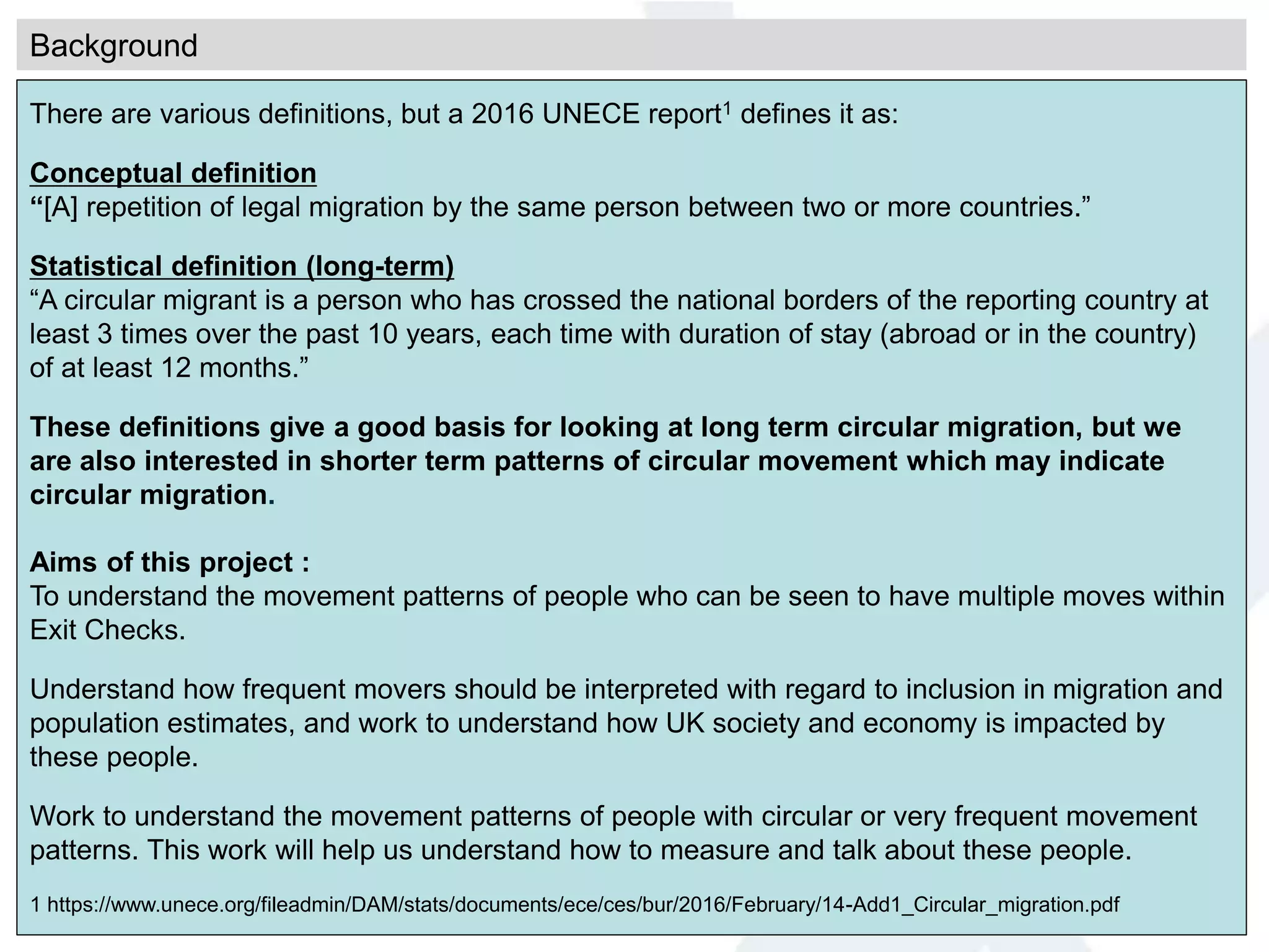 Background
There are various definitions, but a 2016 UNECE report1 defines it as:
Conceptual definition
“[A] repetition of legal migration by the same person between two or more countries.”
Statistical definition (long-term)
“A circular migrant is a person who has crossed the national borders of the reporting country at
least 3 times over the past 10 years, each time with duration of stay (abroad or in the country)
of at least 12 months.”
These definitions give a good basis for looking at long term circular migration, but we
are also interested in shorter term patterns of circular movement which may indicate
circular migration.
Aims of this project :
To understand the movement patterns of people who can be seen to have multiple moves within
Exit Checks.
Understand how frequent movers should be interpreted with regard to inclusion in migration and
population estimates, and work to understand how UK society and economy is impacted by
these people.
Work to understand the movement patterns of people with circular or very frequent movement
patterns. This work will help us understand how to measure and talk about these people.
1 https://www.unece.org/fileadmin/DAM/stats/documents/ece/ces/bur/2016/February/14-Add1_Circular_migration.pdf
 