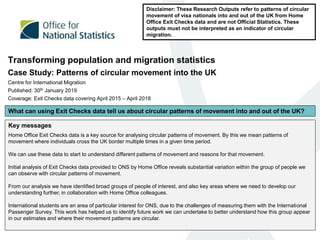 Transforming population and migration statistics
Case Study: Patterns of circular movement into the UK
Centre for International Migration
Published: 30th January 2019
Coverage: Exit Checks data covering April 2015 – April 2018
Disclaimer: These Research Outputs refer to patterns of circular
movement of visa nationals into and out of the UK from Home
Office Exit Checks data and are not Official Statistics. These
outputs must not be interpreted as an indicator of circular
migration.
Key messages
Home Office Exit Checks data is a key source for analysing circular patterns of movement. By this we mean patterns of
movement where individuals cross the UK border multiple times in a given time period.
We can use these data to start to understand different patterns of movement and reasons for that movement.
Initial analysis of Exit Checks data provided to ONS by Home Office reveals substantial variation within the group of people we
can observe with circular patterns of movement.
From our analysis we have identified broad groups of people of interest, and also key areas where we need to develop our
understanding further, in collaboration with Home Office colleagues.
International students are an area of particular interest for ONS, due to the challenges of measuring them with the International
Passenger Survey. This work has helped us to identify future work we can undertake to better understand how this group appear
in our estimates and where their movement patterns are circular.
What can using Exit Checks data tell us about circular patterns of movement into and out of the UK?
 