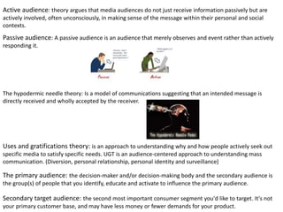 Active audience: theory argues that media audiences do not just receive information passively but are
actively involved, often unconsciously, in making sense of the message within their personal and social
contexts.
Passive audience: A passive audience is an audience that merely observes and event rather than actively
responding it.
The hypodermic needle theory: Is a model of communications suggesting that an intended message is
directly received and wholly accepted by the receiver.
Uses and gratifications theory: is an approach to understanding why and how people actively seek out
specific media to satisfy specific needs. UGT is an audience-centered approach to understanding mass
communication. (Diversion, personal relationship, personal identity and surveillance)
The primary audience: the decision-maker and/or decision-making body and the secondary audience is
the group(s) of people that you identify, educate and activate to influence the primary audience.
Secondary target audience: the second most important consumer segment you'd like to target. It's not
your primary customer base, and may have less money or fewer demands for your product.
 