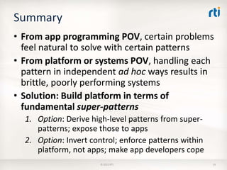 Summary
• From app programming POV, certain problems
  feel natural to solve with certain patterns
• From platform or systems POV, handling each
  pattern in independent ad hoc ways results in
  brittle, poorly performing systems
• Solution: Build platform in terms of
  fundamental super-patterns
  1. Option: Derive high-level patterns from super-
     patterns; expose those to apps
  2. Option: Invert control; enforce patterns within
     platform, not apps; make app developers cope
                       © 2012 RTI                      19
 