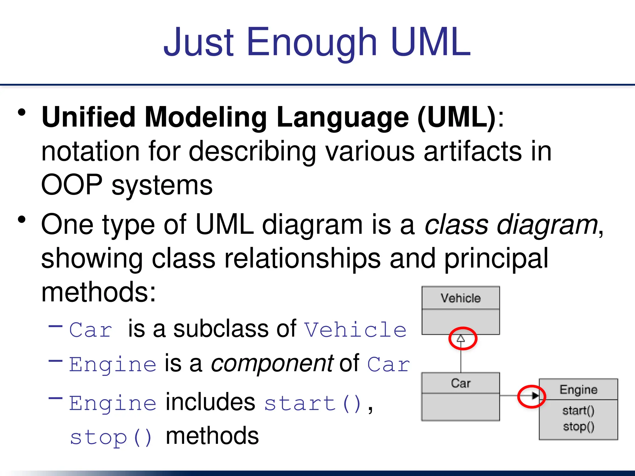 Just Enough UML
• Unified Modeling Language (UML):
notation for describing various artifacts in
OOP systems
• One type of UML diagram is a class diagram,
showing class relationships and principal
methods:
– Car is a subclass of Vehicle
– Engine is a component of Car
– Engine includes start(),
stop() methods
 