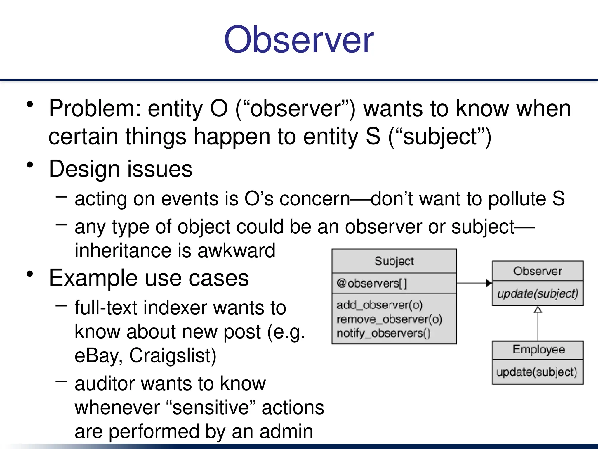 Observer
• Problem: entity O (“observer”) wants to know when
certain things happen to entity S (“subject”)
• Design issues
– acting on events is O’s concern—don’t want to pollute S
– any type of object could be an observer or subject—
inheritance is awkward
• Example use cases
– full-text indexer wants to
know about new post (e.g.
eBay, Craigslist)
– auditor wants to know
whenever “sensitive” actions
are performed by an admin
 