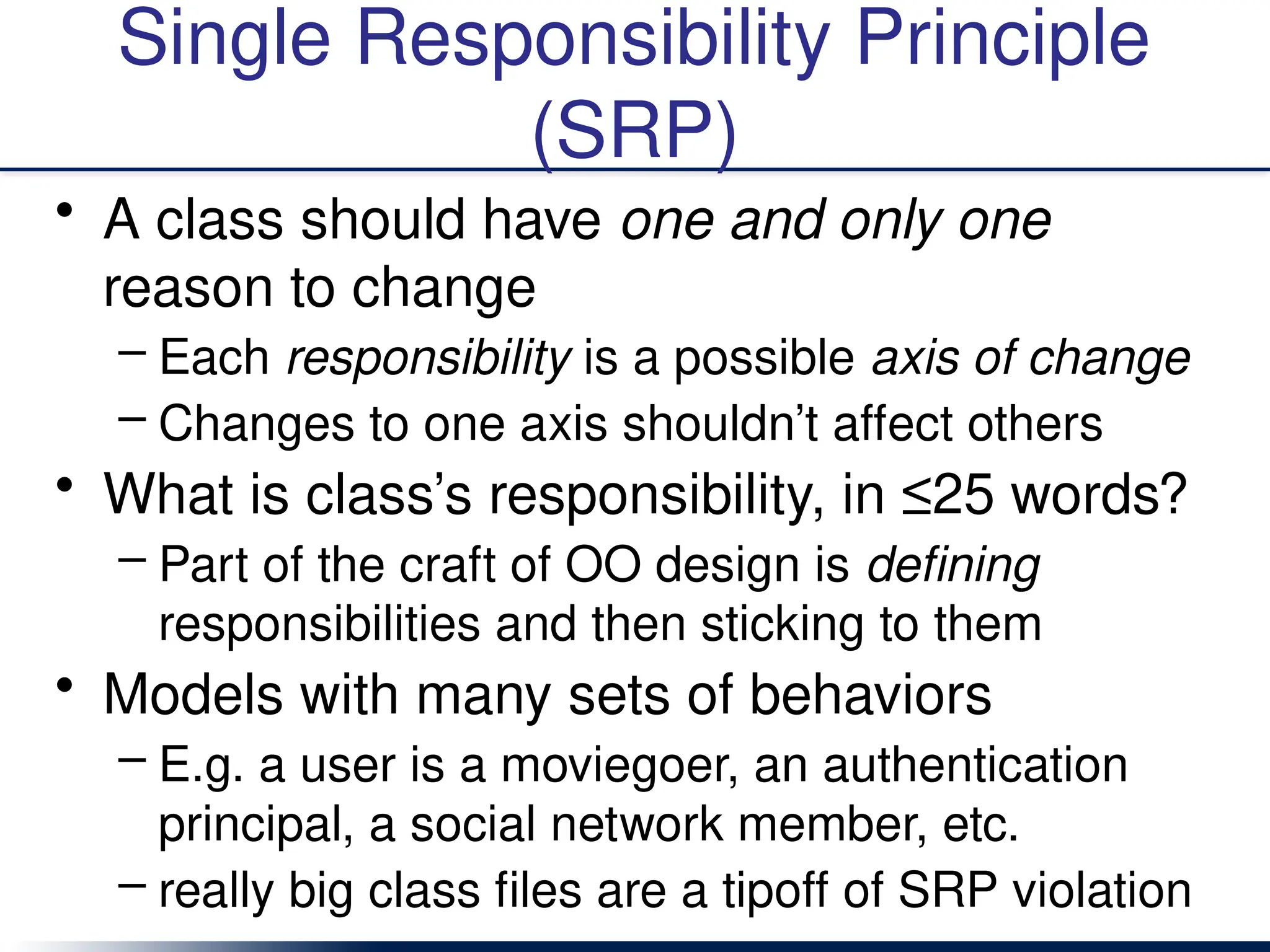 Single Responsibility Principle
(SRP)
• A class should have one and only one
reason to change
– Each responsibility is a possible axis of change
– Changes to one axis shouldn’t affect others
• What is class’s responsibility, in ≤25 words?
– Part of the craft of OO design is defining
responsibilities and then sticking to them
• Models with many sets of behaviors
– E.g. a user is a moviegoer, an authentication
principal, a social network member, etc.
– really big class files are a tipoff of SRP violation
 