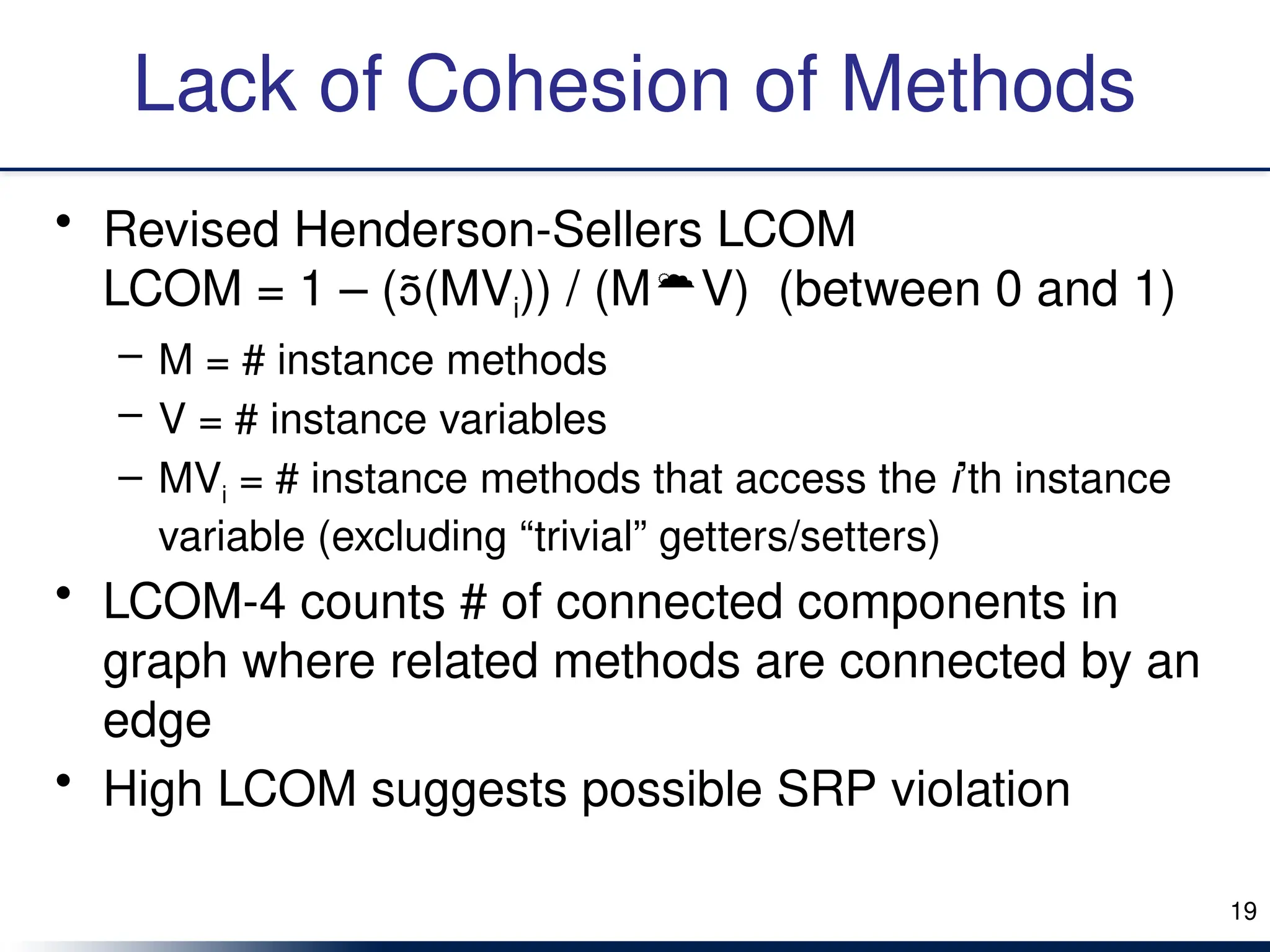 Lack of Cohesion of Methods
• Revised Henderson-Sellers LCOM
LCOM = 1 – ((MVi)) / (MV) (between 0 and 1)
– M = # instance methods
– V = # instance variables
– MVi = # instance methods that access the i’th instance
variable (excluding “trivial” getters/setters)
• LCOM-4 counts # of connected components in
graph where related methods are connected by an
edge
• High LCOM suggests possible SRP violation
19
 