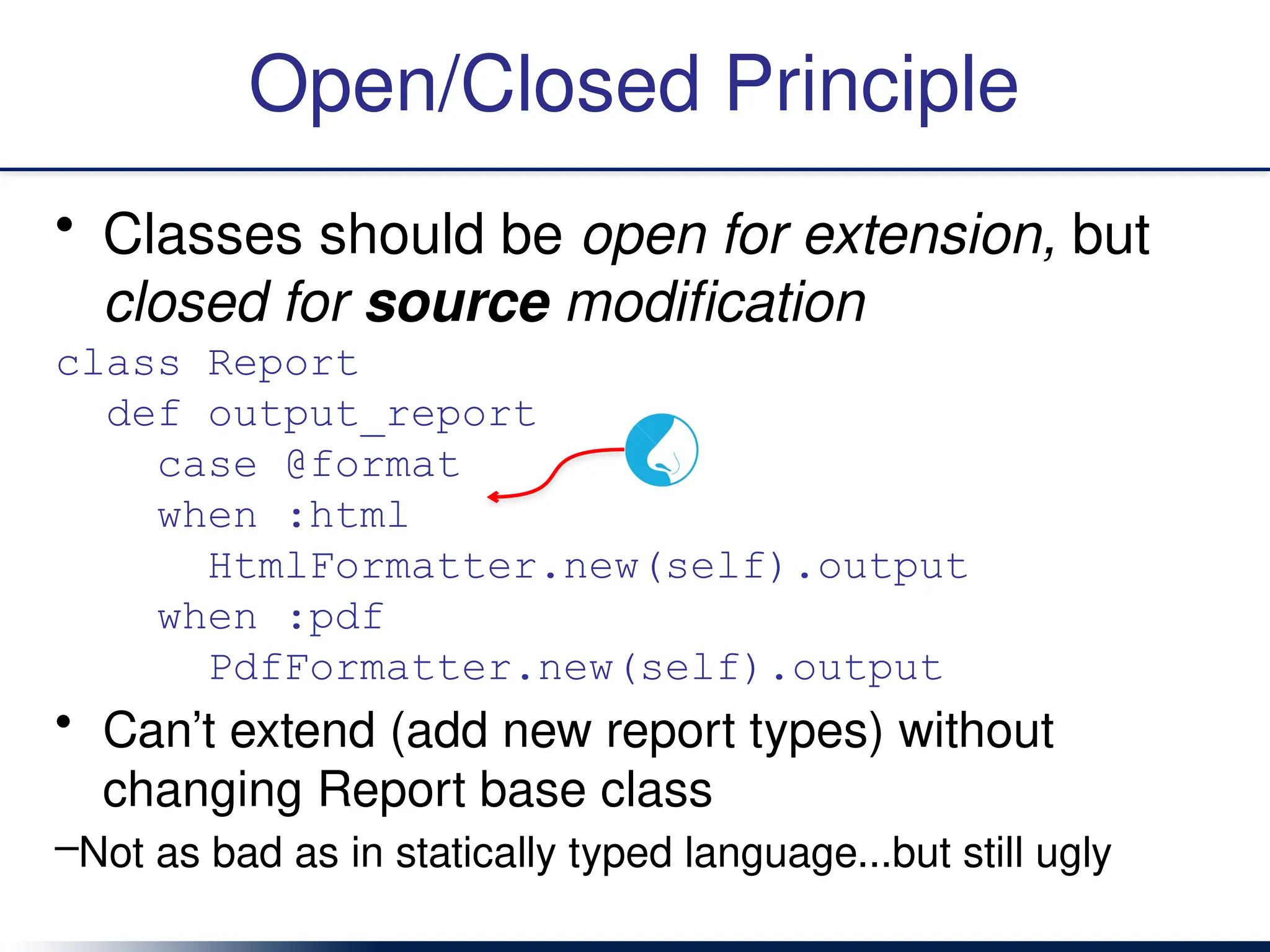 Open/Closed Principle
• Classes should be open for extension, but
closed for source modification
class Report
def output_report
case @format
when :html
HtmlFormatter.new(self).output
when :pdf
PdfFormatter.new(self).output
• Can’t extend (add new report types) without
changing Report base class
–Not as bad as in statically typed language...but still ugly
 