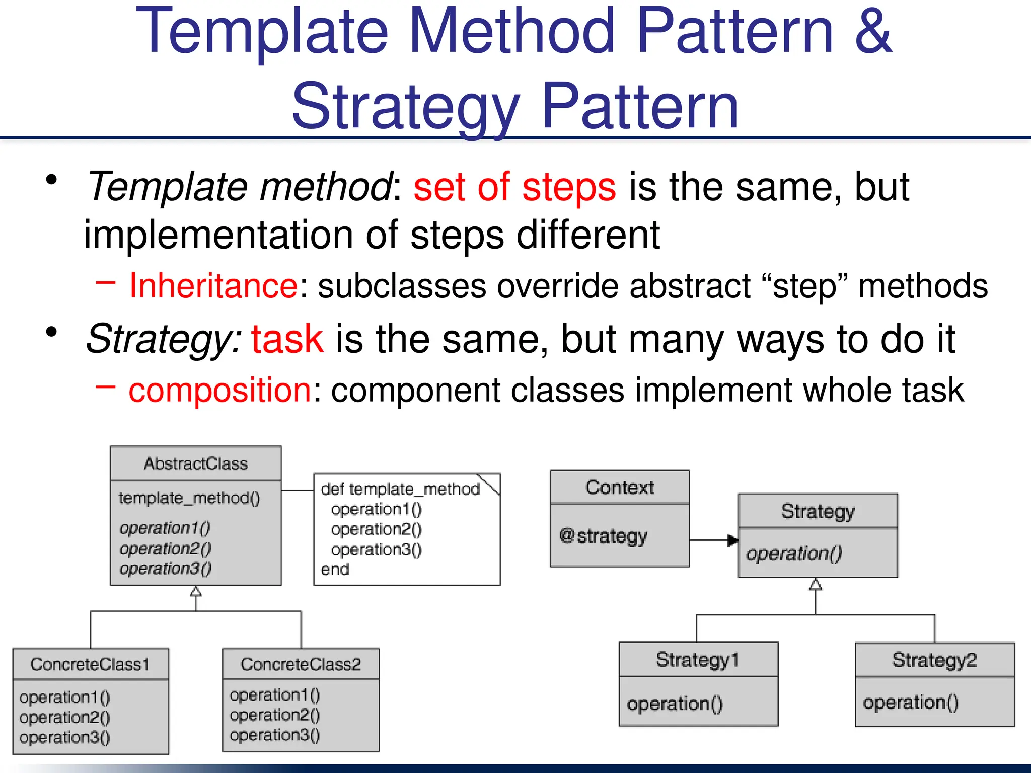 Template Method Pattern &
Strategy Pattern
• Template method: set of steps is the same, but
implementation of steps different
– Inheritance: subclasses override abstract “step” methods
• Strategy: task is the same, but many ways to do it
– composition: component classes implement whole task
 